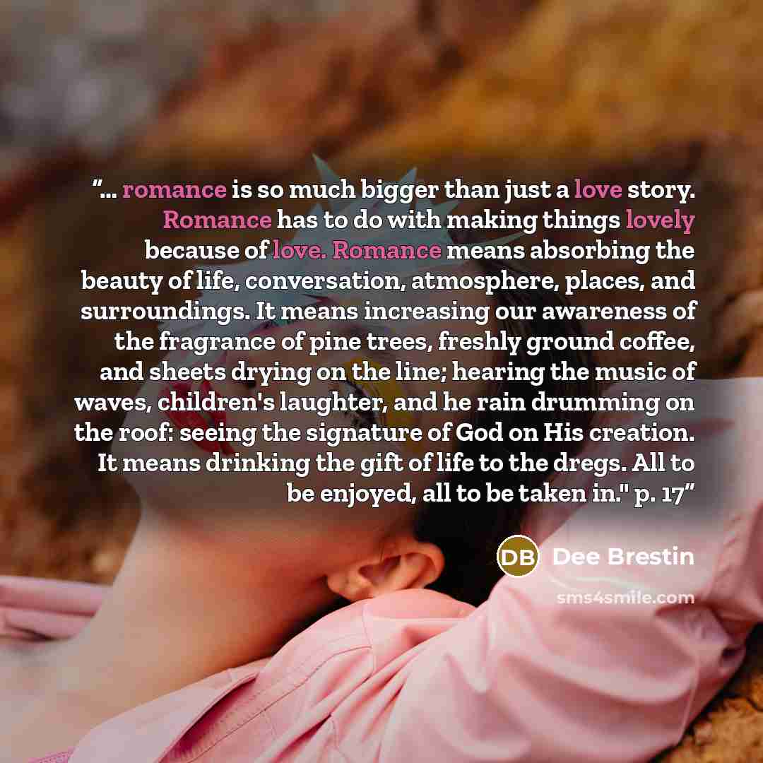 “… romance is so much bigger than just a love story. Romance has to do with making things lovely because of love. Romance means absorbing the beauty of life, conversation, atmosphere, places, and surroundings. It means increasing our awareness of the fragrance of pine trees, freshly ground coffee…” quote by Dee Brestin