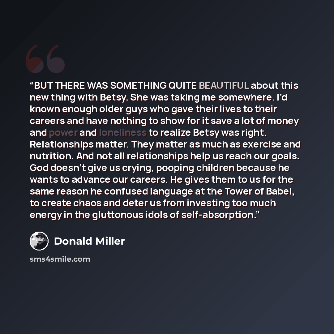 “BUT THERE WAS SOMETHING QUITE BEAUTIFUL about this new thing with Betsy. She was taking me somewhere. I’d known enough older guys who gave their lives to their careers and have nothing to show for it save a lot of money and power and loneliness to realize Betsy was right. Relationships matter…” quote by Donald Miller