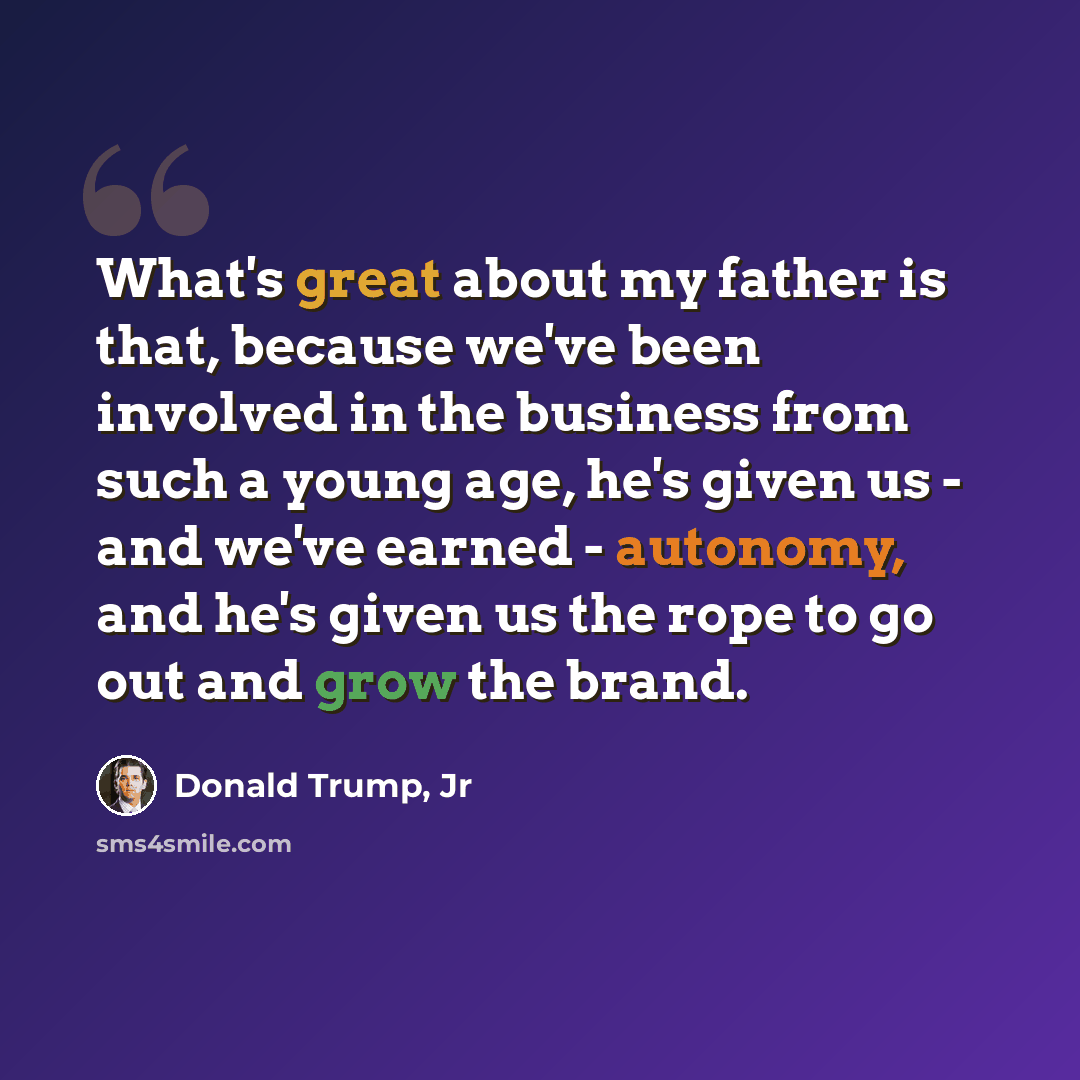 “What's great about my father is that, because we've been involved in the business from such a young age, he's given us - and we've earned - autonomy, and he's given us the rope to go out and grow the brand.” quote by Donald Trump, Jr
