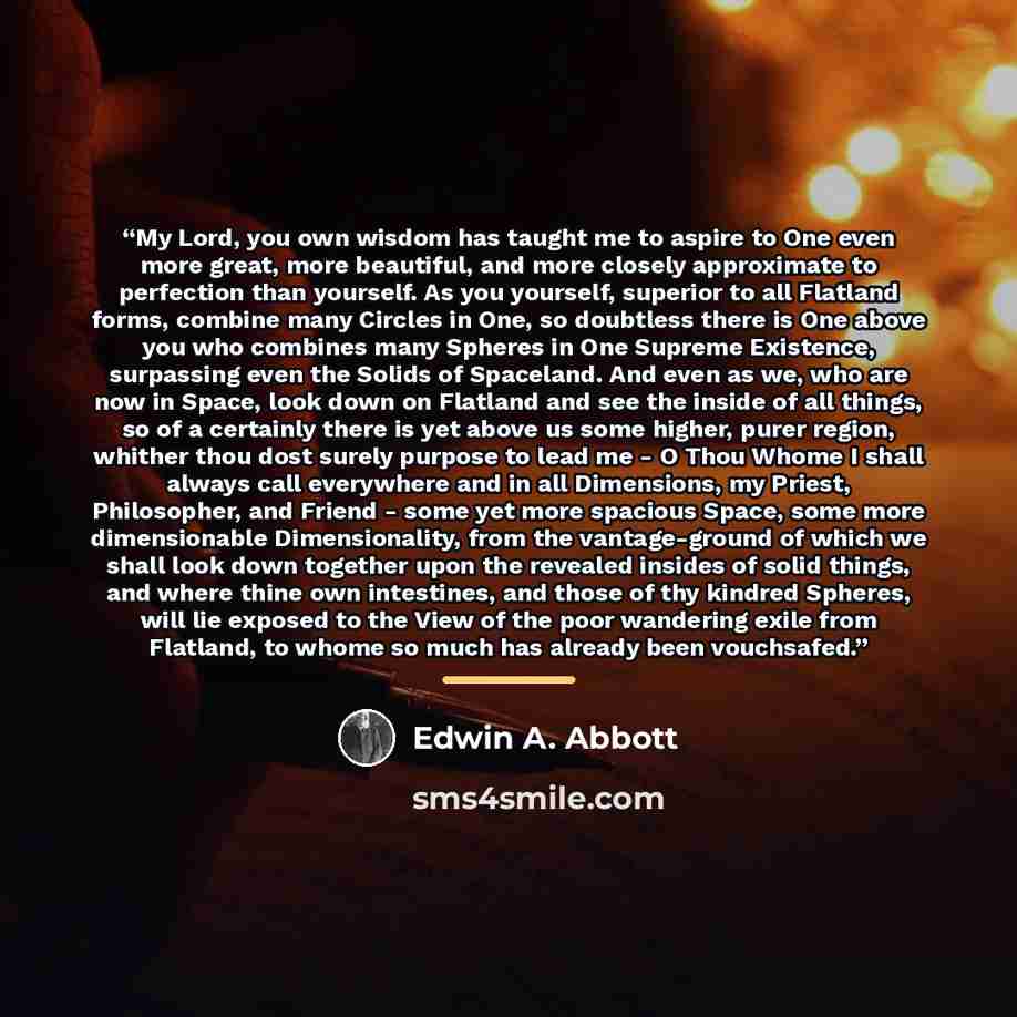 “My Lord, you own wisdom has taught me to aspire to One even more great, more beautiful, and more closely approximate to perfection than yourself. As you yourself, superior to all Flatland forms, combine many Circles in One, so doubtless there is One above you who combines many Spheres in One…” quote by Edwin A. Abbott