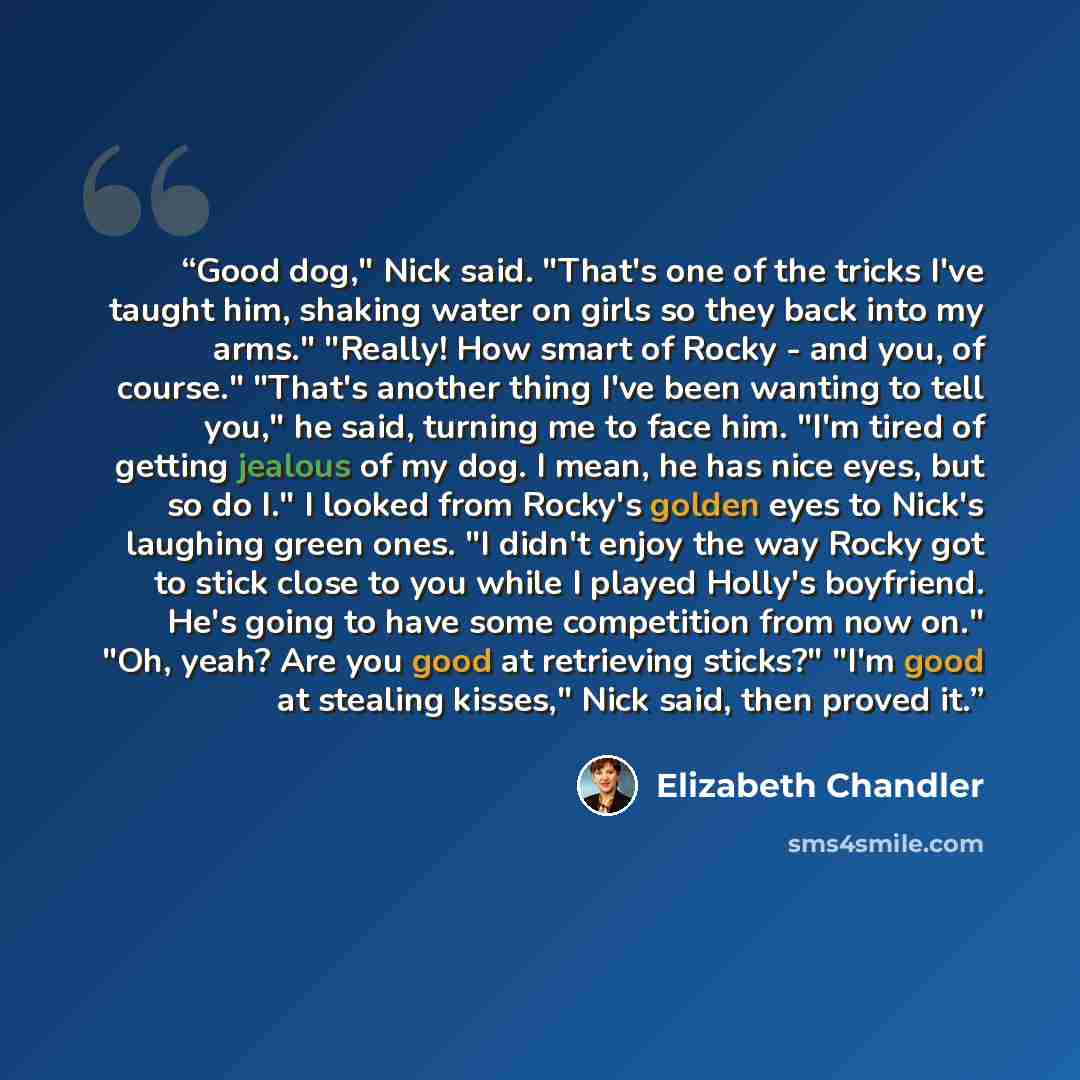 “Good dog," Nick said. "That's one of the tricks I've taught him, shaking water on girls so they back into my arms." "Really! How smart of Rocky - and you, of course." "That's another thing I've been wanting to tell you," he said, turning me to face him. "I'm tired of getting jealous of my dog. I…” quote by Elizabeth Chandler