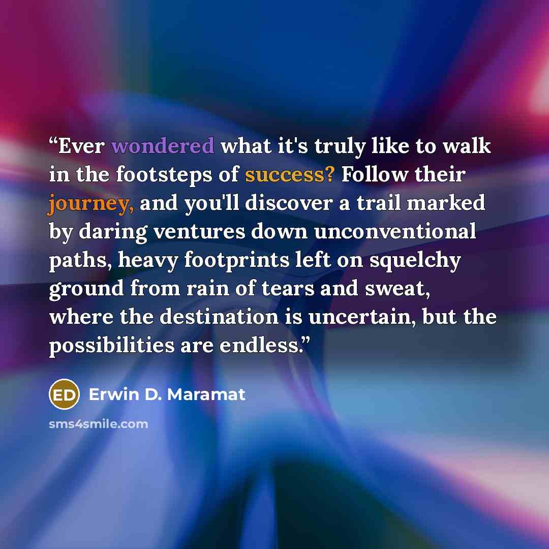 “Ever wondered what it's truly like to walk in the footsteps of success? Follow their journey, and you'll discover a trail marked by daring ventures down unconventional paths, heavy footprints left on squelchy ground from rain of tears and sweat, where the destination is uncertain, but the…” quote by Erwin D. Maramat
