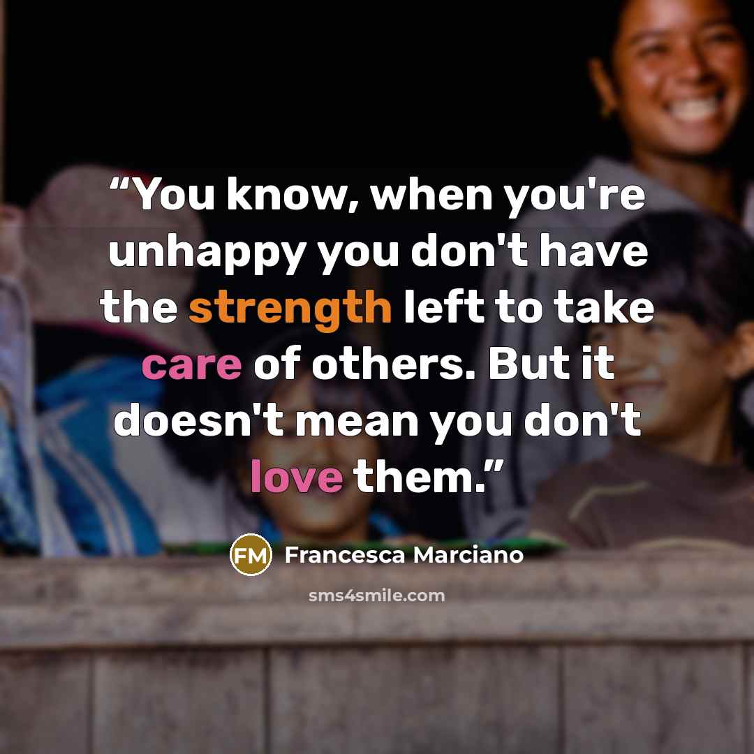“You know, when you're unhappy you don't have the strength left to take care of others. But it doesn't mean you don't love them.” quote by Francesca Marciano