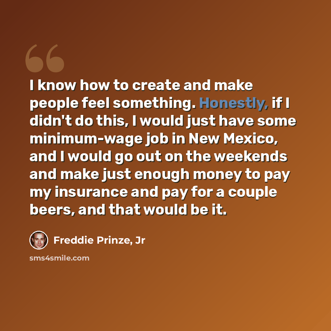 “I know how to create and make people feel something. Honestly, if I didn't do this, I would just have some minimum-wage job in New Mexico, and I would go out on the weekends and make just enough money to pay my insurance and pay for a couple beers, and that would be it.” quote by Freddie Prinze, Jr