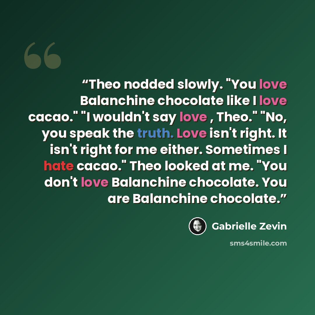 “Theo nodded slowly. "You love Balanchine chocolate like I love cacao." "I wouldn't say love , Theo." "No, you speak the truth. Love isn't right. It isn't right for me either. Sometimes I hate cacao." Theo looked at me. "You don't love Balanchine chocolate. You are Balanchine chocolate.” quote by Gabrielle Zevin