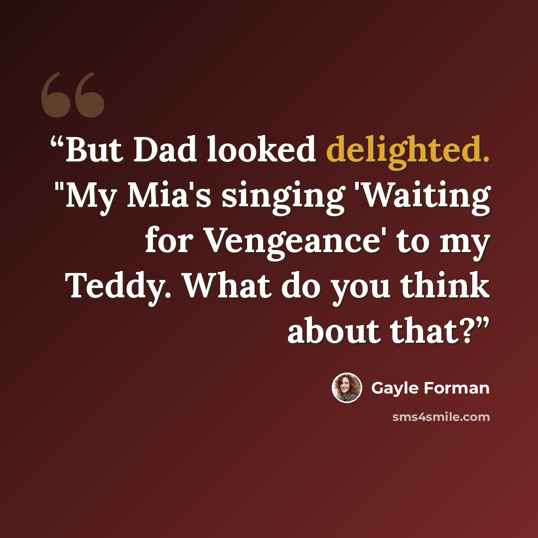 “But Dad looked delighted. "My Mia's singing 'Waiting for Vengeance' to my Teddy. What do you think about that?” quote by Gayle Forman