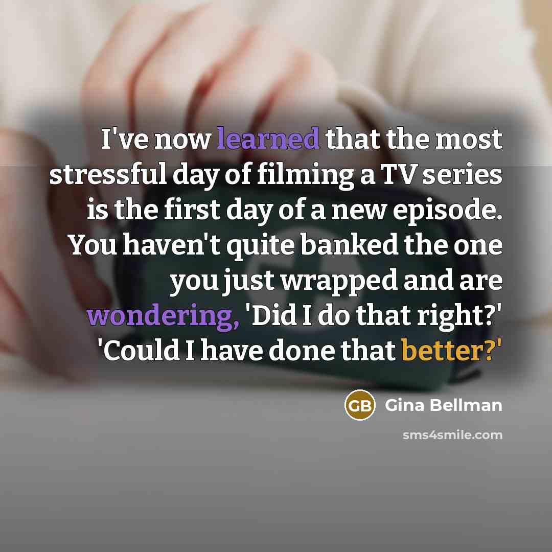 “I've now learned that the most stressful day of filming a TV series is the first day of a new episode. You haven't quite banked the one you just wrapped and are wondering, 'Did I do that right?' 'Could I have done that better?'” quote by Gina Bellman
