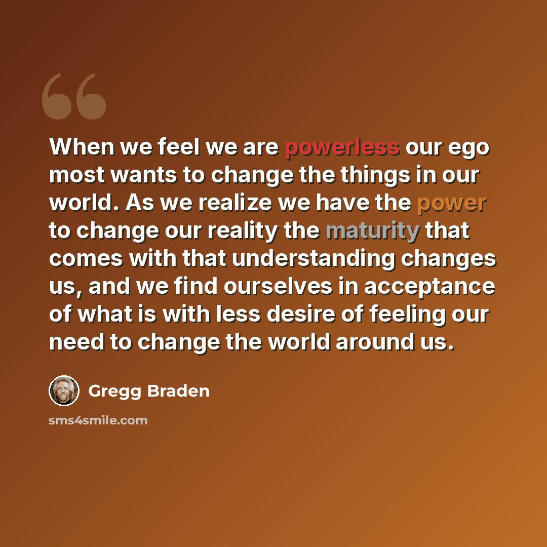 “When we feel we are powerless our ego most wants to change the things in our world. As we realize we have the power to change our reality the maturity that comes with that understanding changes us, and we find ourselves in acceptance of what is with less desire of feeling our need to change the…” quote by Gregg Braden