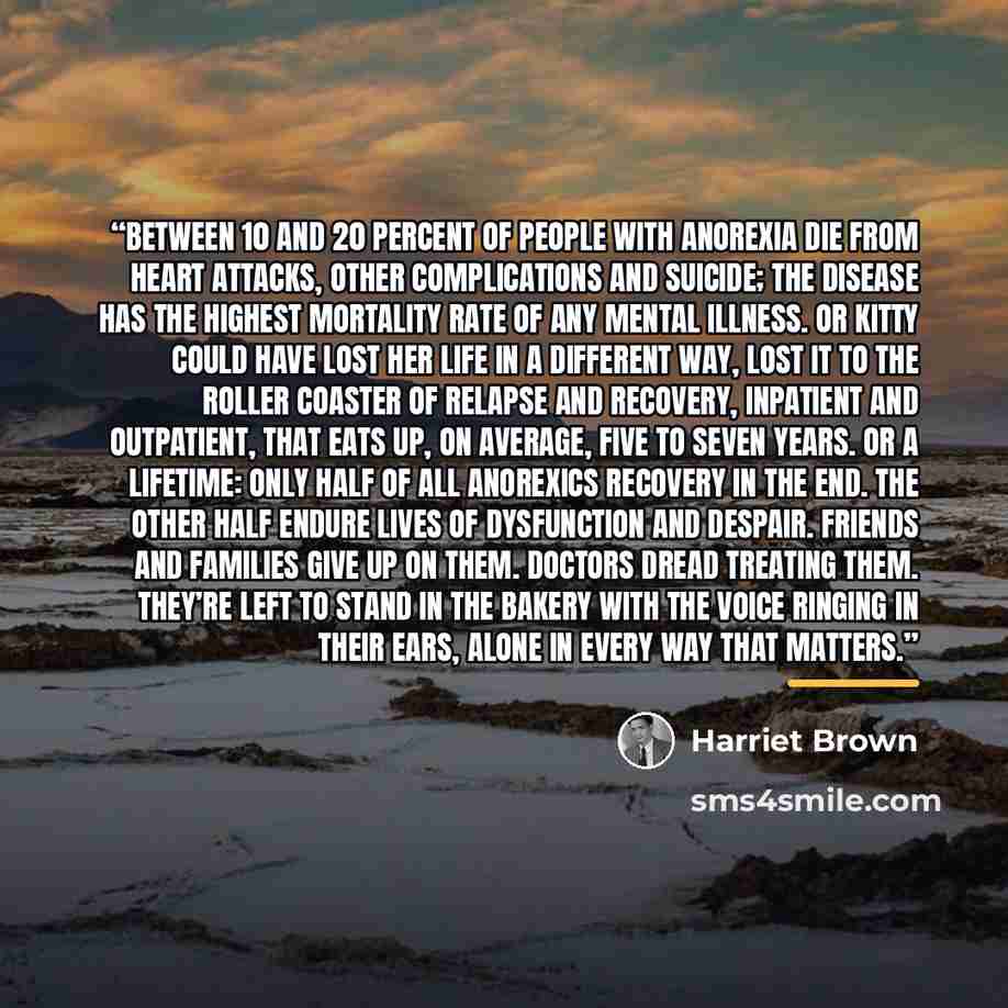 “Between 10 and 20 percent of people with anorexia die from heart attacks, other complications and suicide; the disease has the highest mortality rate of any mental illness. Or Kitty could have lost her life in a different way, lost it to the roller coaster of relapse and recovery, inpatient and…” quote by Harriet Brown