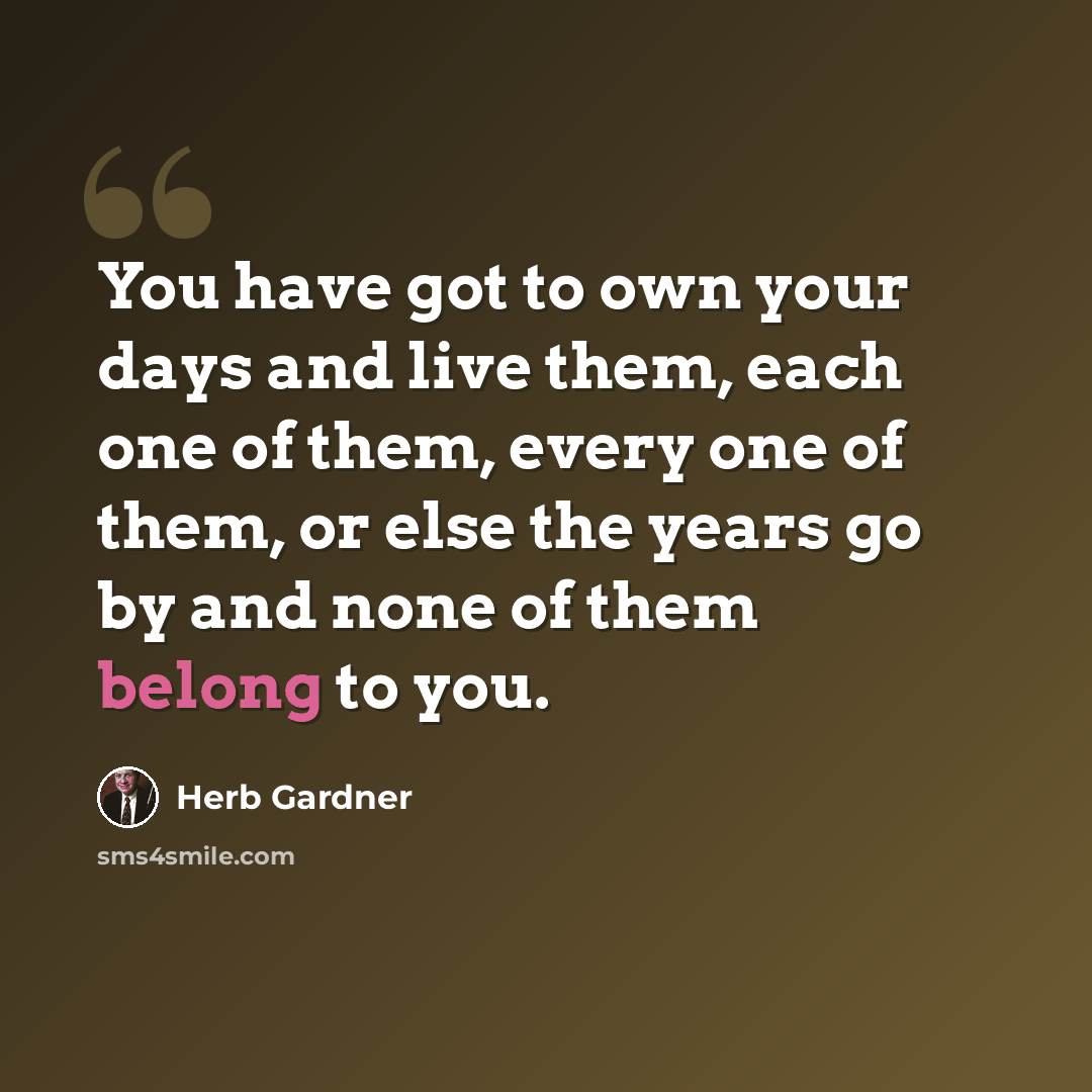 “You have got to own your days and live them, each one of them, every one of them, or else the years go by and none of them belong to you.” quote by Herb Gardner