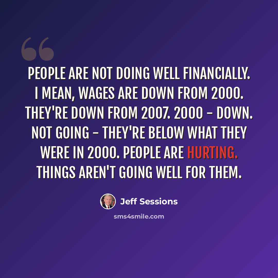 “People are not doing well financially. I mean, wages are down from 2000. They're down from 2007. 2000 - down. Not going - they're below what they were in 2000. People are hurting. Things aren't going well for them.” quote by Jeff Sessions