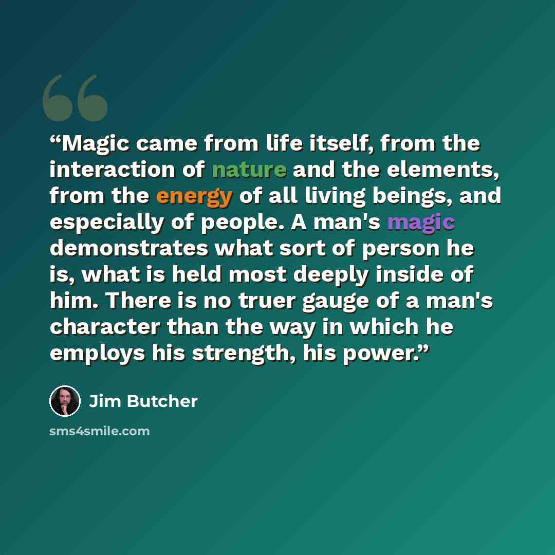 “Magic came from life itself, from the interaction of nature and the elements, from the energy of all living beings, and especially of people. A man's magic demonstrates what sort of person he is, what is held most deeply inside of him. There is no truer gauge of a man's character than the way in…” quote by Jim butcher