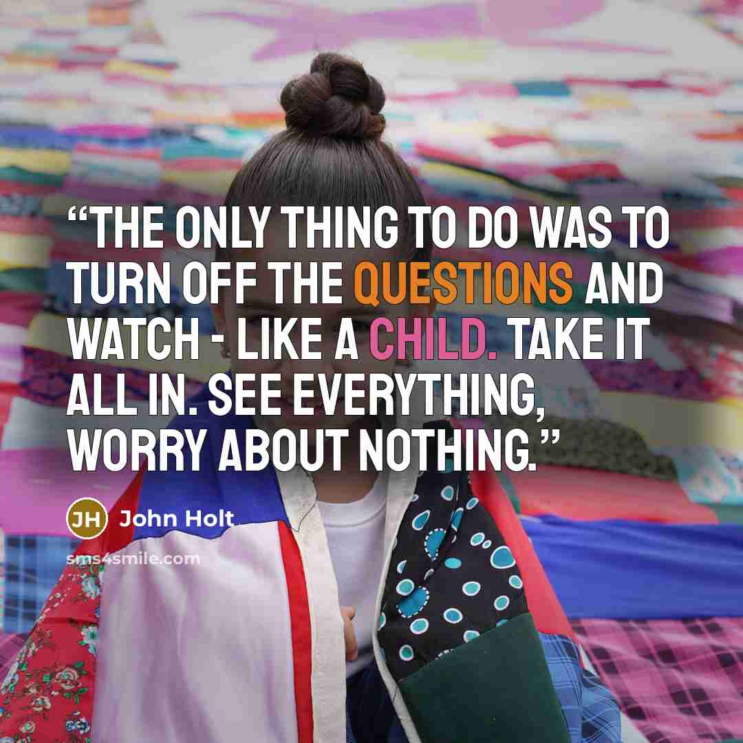 “The only thing to do was to turn off the questions and watch - like a child. Take it all in. See everything, worry about nothing.” quote by John Holt