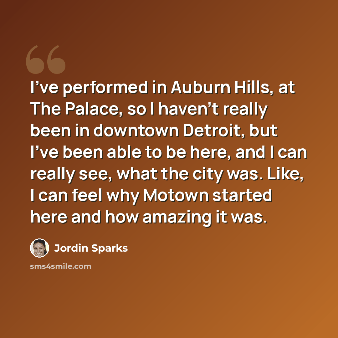 “I've performed in Auburn Hills, at The Palace, so I haven't really been in downtown Detroit, but I've been able to be here, and I can really see, what the city was. Like, I can feel why Motown started here and how amazing it was.” quote by Jordin Sparks