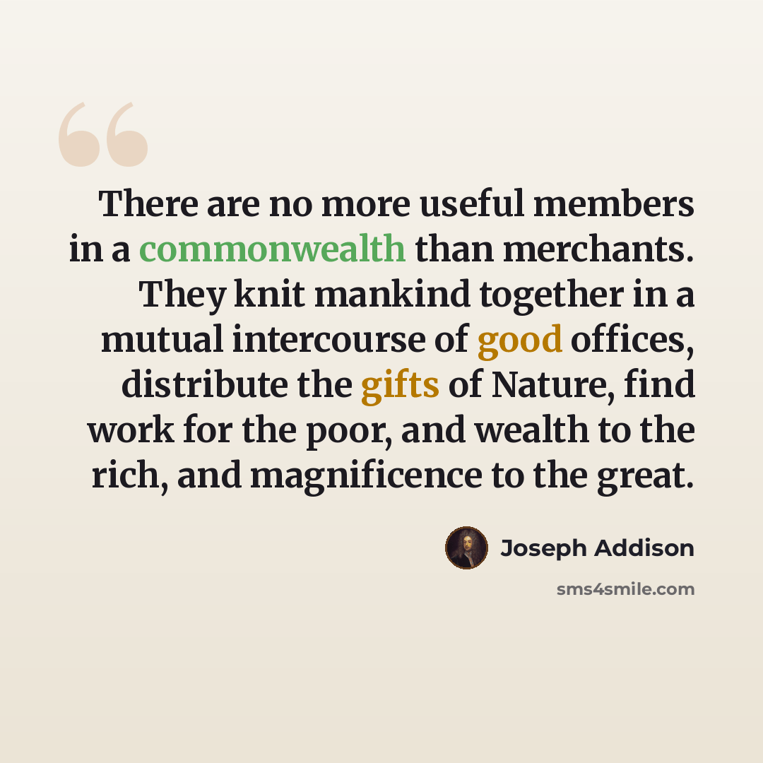 “There are no more useful members in a commonwealth than merchants. They knit mankind together in a mutual intercourse of good offices, distribute the gifts of Nature, find work for the poor, and wealth to the rich, and magnificence to the great.” quote by Joseph Addison