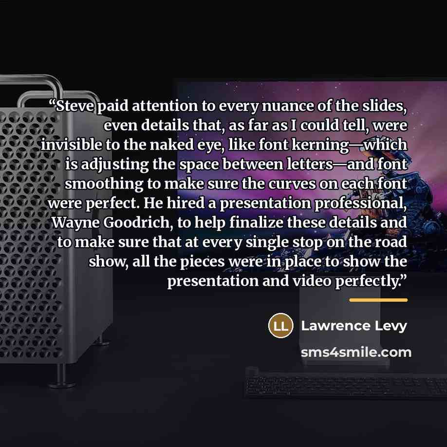 “Steve paid attention to every nuance of the slides, even details that, as far as I could tell, were invisible to the naked eye, like font kerning—which is adjusting the space between letters—and font smoothing to make sure the curves on each font were perfect. He hired a presentation professional…” quote by Lawrence Levy