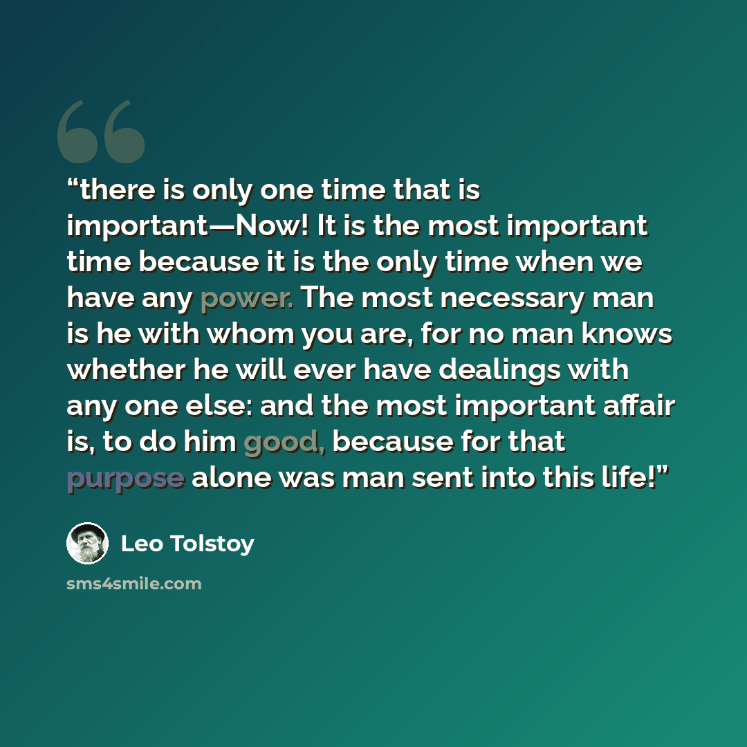 “there is only one time that is important—Now! It is the most important time because it is the only time when we have any power. The most necessary man is he with whom you are, for no man knows whether he will ever have dealings with any one else: and the most important affair is, to do him good…” quote by Leo Tolstoy