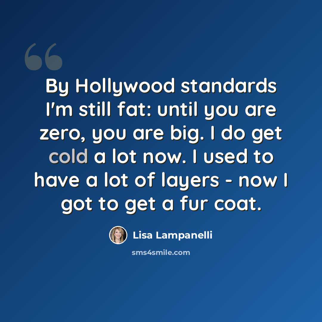 “By Hollywood standards I'm still fat: until you are zero, you are big. I do get cold a lot now. I used to have a lot of layers - now I got to get a fur coat.” quote by Lisa Lampanelli