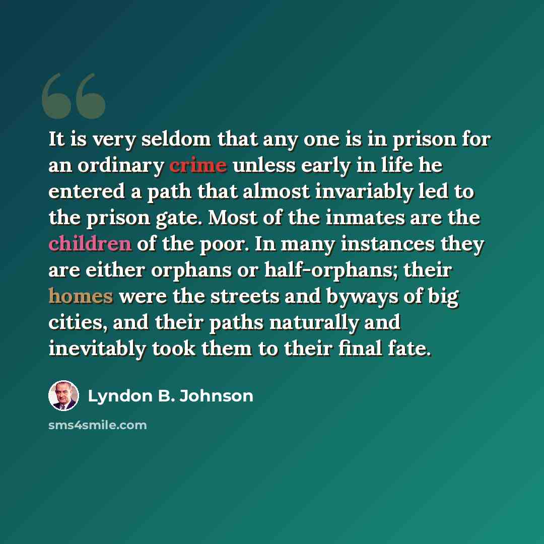 “It is very seldom that any one is in prison for an ordinary crime unless early in life he entered a path that almost invariably led to the prison gate. Most of the inmates are the children of the poor. In many instances they are either orphans or half-orphans; their homes were the streets and…” quote by Lyndon B. Johnson