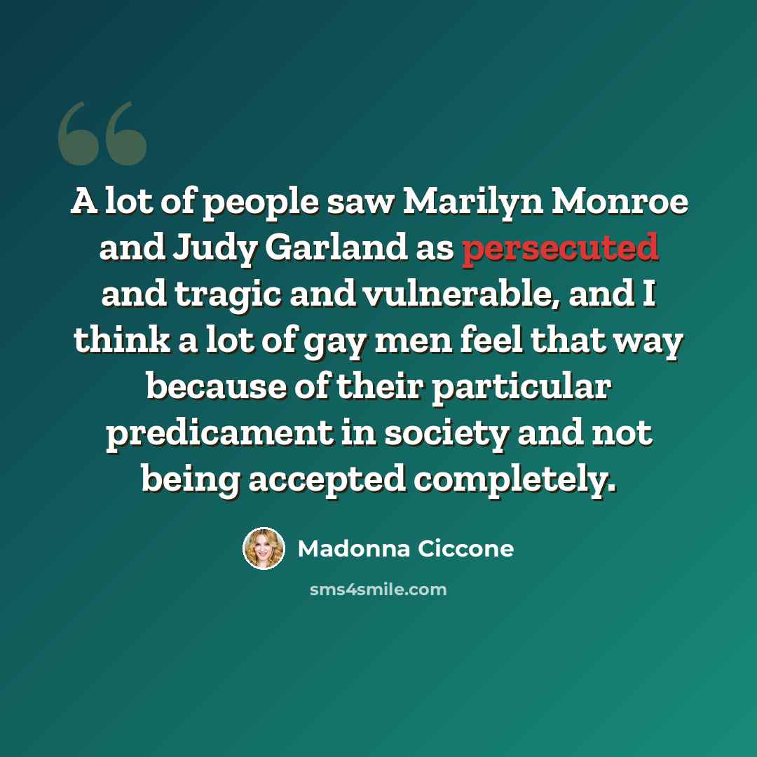 “A lot of people saw Marilyn Monroe and Judy Garland as persecuted and tragic and vulnerable, and I think a lot of gay men feel that way because of their particular predicament in society and not being accepted completely.” quote by Madonna Ciccone