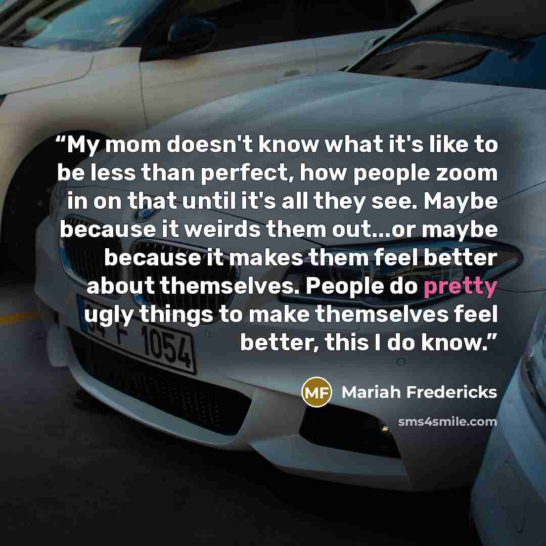 “My mom doesn't know what it's like to be less than perfect, how people zoom in on that until it's all they see. Maybe because it weirds them out...or maybe because it makes them feel better about themselves. People do pretty ugly things to make themselves feel better, this I do know.” quote by Mariah Fredericks