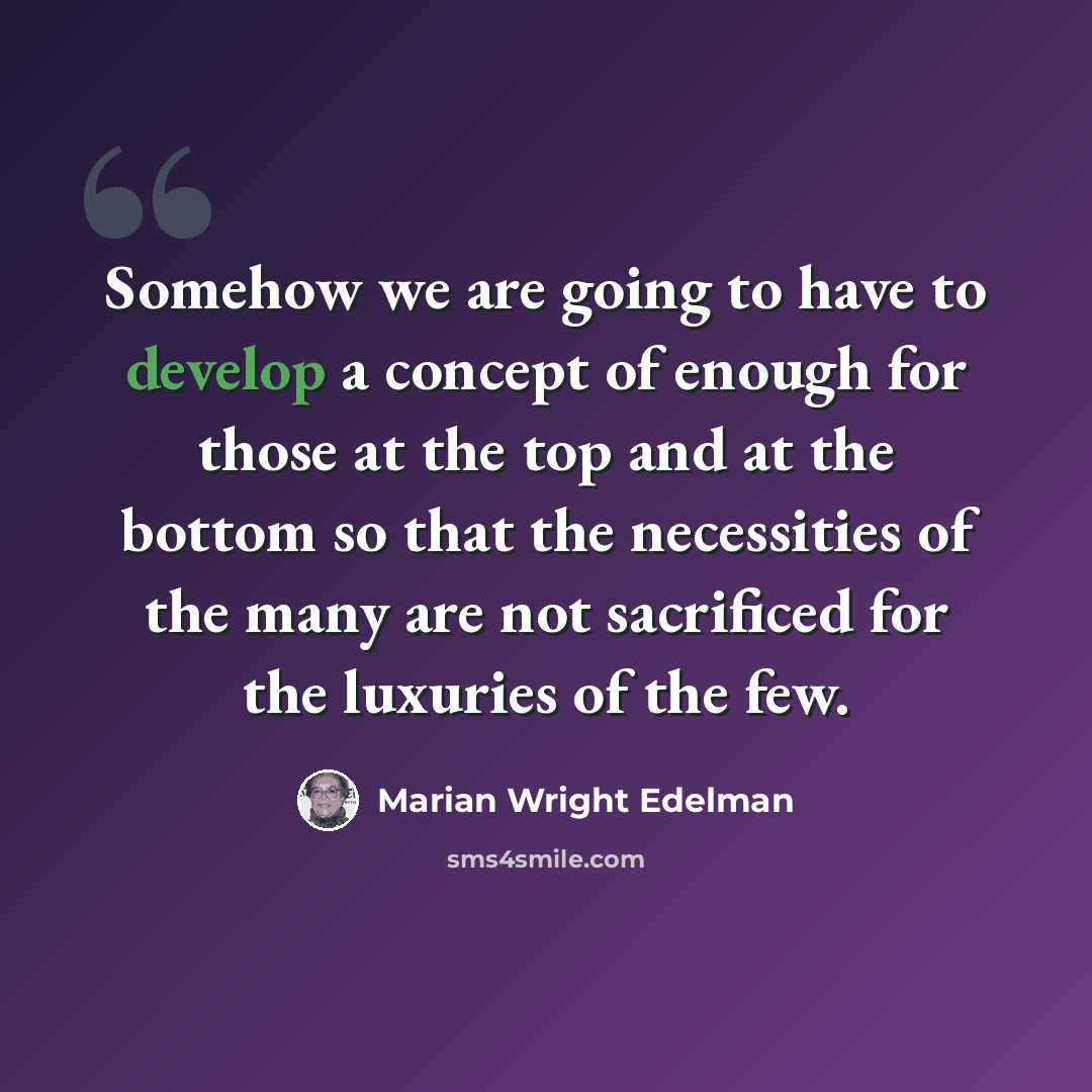 “Somehow we are going to have to develop a concept of enough for those at the top and at the bottom so that the necessities of the many are not sacrificed for the luxuries of the few.” quote by Marian Wright Edelman