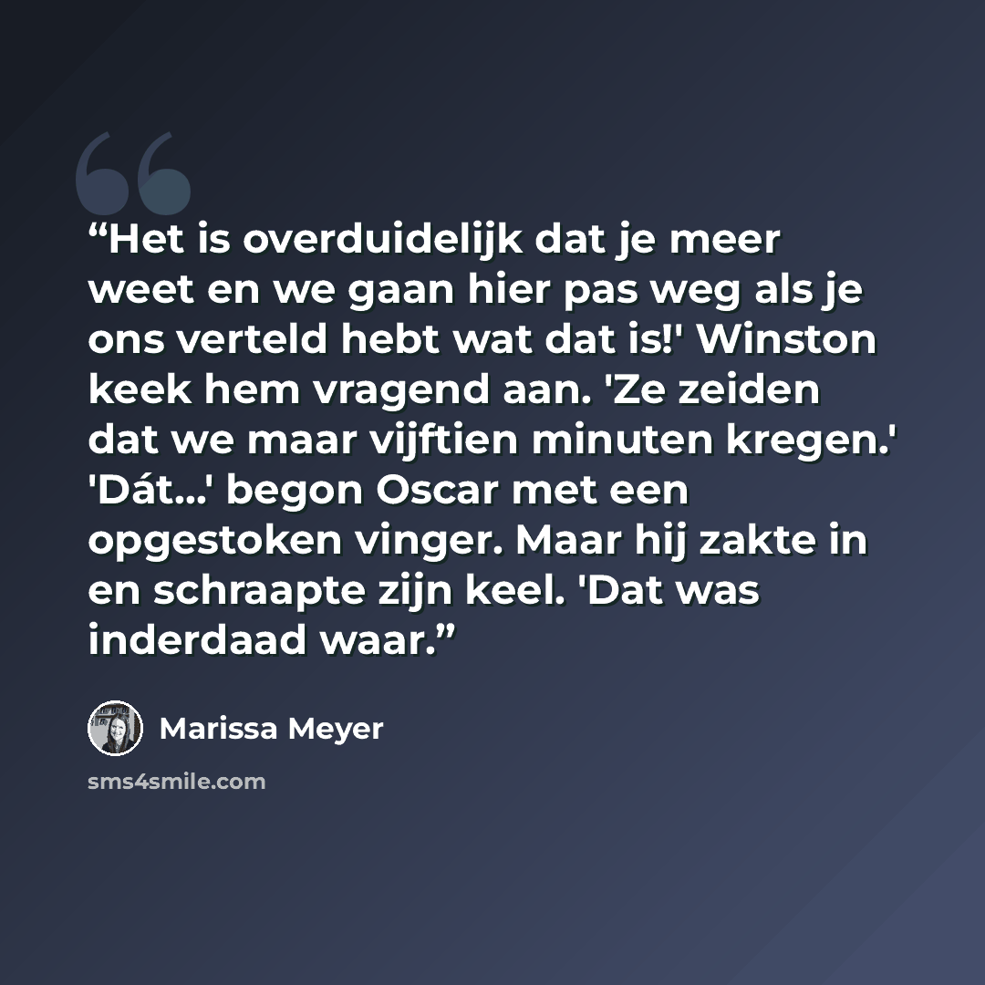 “Het is overduidelijk dat je meer weet en we gaan hier pas weg als je ons verteld hebt wat dat is!' Winston keek hem vragend aan. 'Ze zeiden dat we maar vijftien minuten kregen.' 'Dát...' begon Oscar met een opgestoken vinger. Maar hij zakte in en schraapte zijn keel. 'Dat was inderdaad waar.” quote by Marissa Meyer