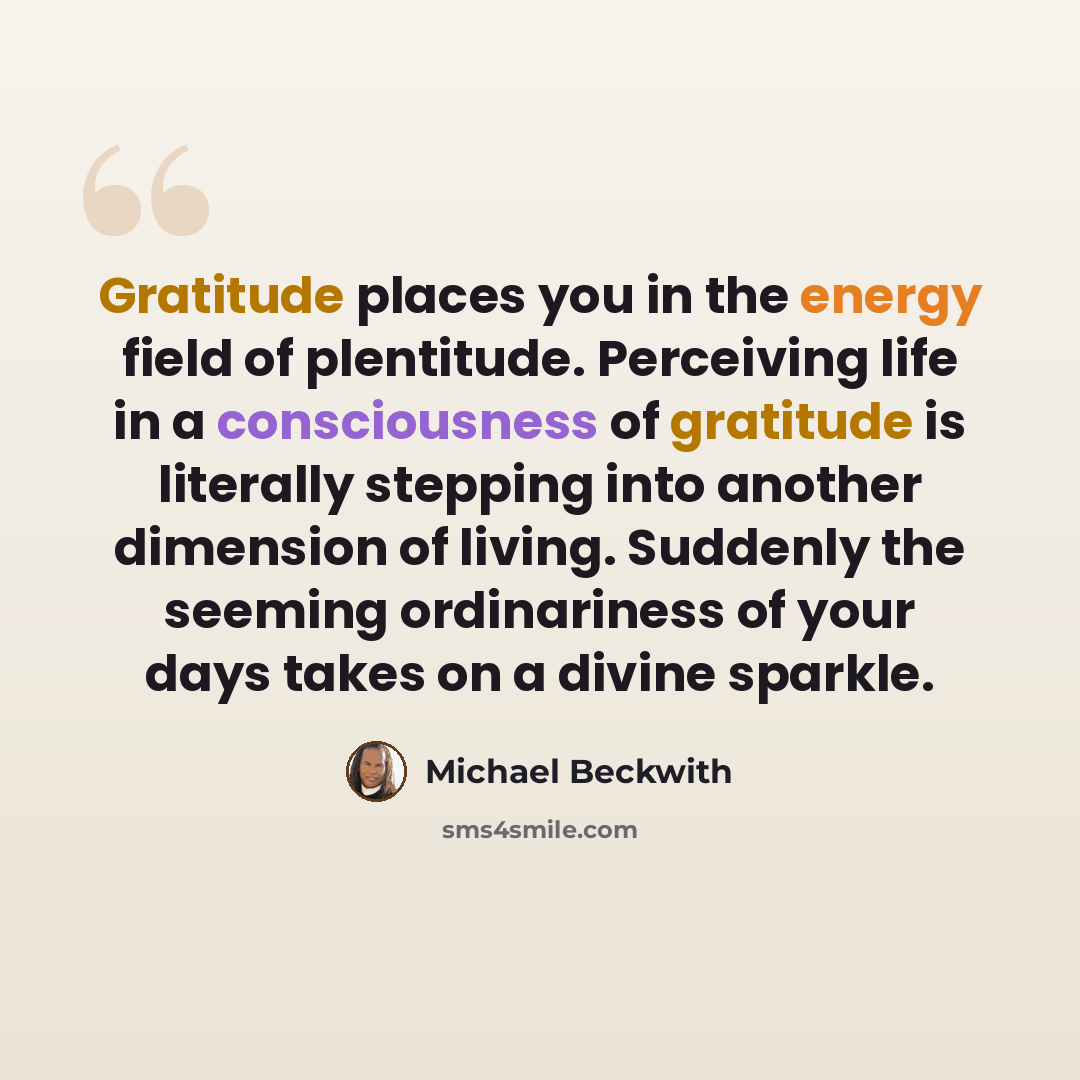 “Gratitude places you in the energy field of plentitude. Perceiving life in a consciousness of gratitude is literally stepping into another dimension of living. Suddenly the seeming ordinariness of your days takes on a divine sparkle.” quote by Michael Beckwith
