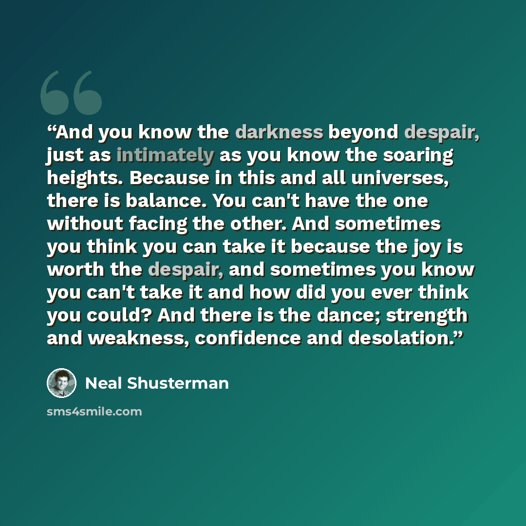 “And you know the darkness beyond despair, just as intimately as you know the soaring heights. Because in this and all universes, there is balance. You can't have the one without facing the other. And sometimes you think you can take it because the joy is worth the despair, and sometimes you know…” quote by Neal Shusterman