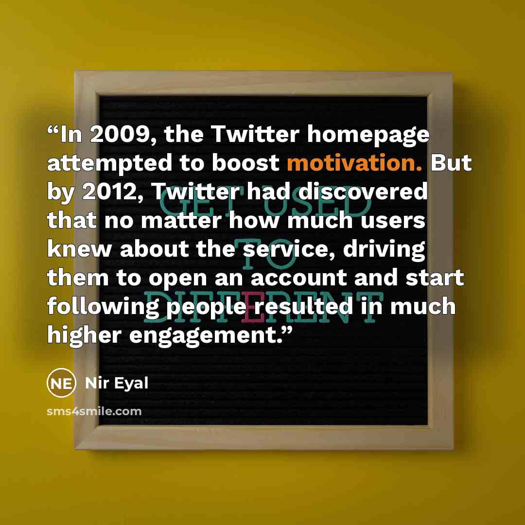 “In 2009, the Twitter homepage attempted to boost motivation. But by 2012, Twitter had discovered that no matter how much users knew about the service, driving them to open an account and start following people resulted in much higher engagement.” quote by Nir Eyal