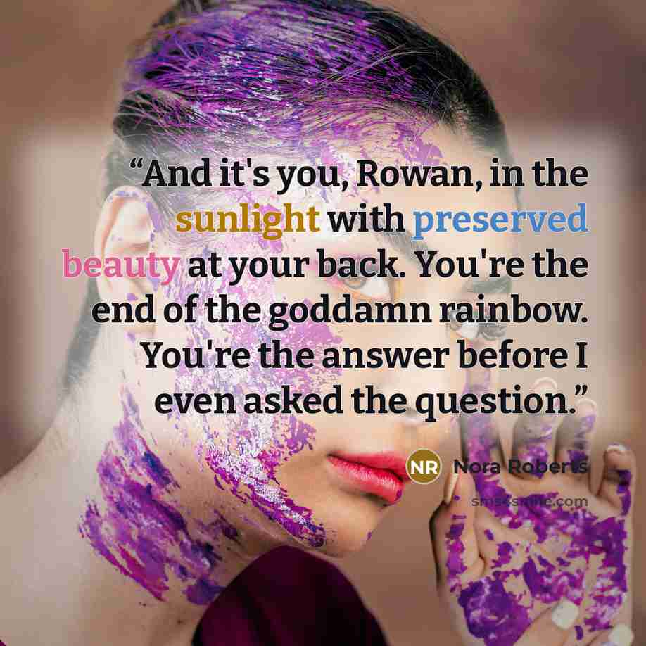 “And it's you, Rowan, in the sunlight with preserved beauty at your back. You're the end of the goddamn rainbow. You're the answer before I even asked the question.” quote by Nora Roberts