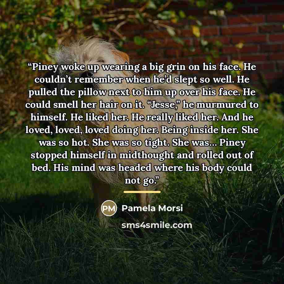“Piney woke up wearing a big grin on his face. He couldn’t remember when he’d slept so well. He pulled the pillow next to him up over his face. He could smell her hair on it. “Jesse,” he murmured to himself. He liked her. He really liked her. And he loved, loved, loved doing her. Being inside her…” quote by Pamela Morsi