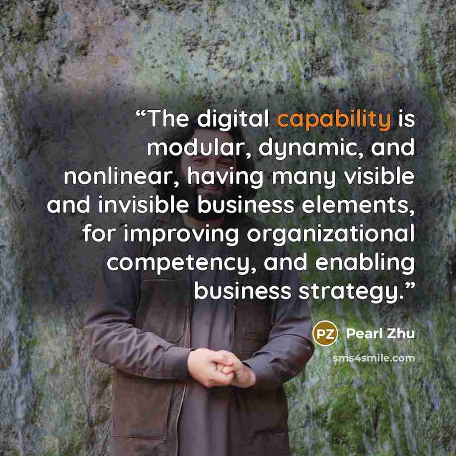 “The digital capability is modular, dynamic, and nonlinear, having many visible and invisible business elements, for improving organizational competency, and enabling business strategy.” quote by pearl zhu