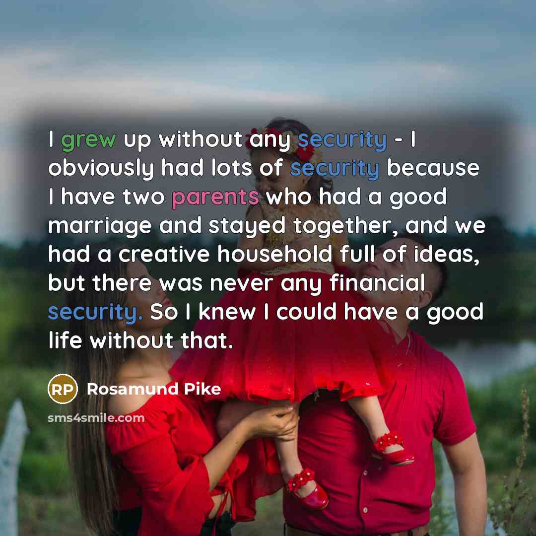 “I grew up without any security - I obviously had lots of security because I have two parents who had a good marriage and stayed together, and we had a creative household full of ideas, but there was never any financial security. So I knew I could have a good life without that.” quote by Rosamund Pike