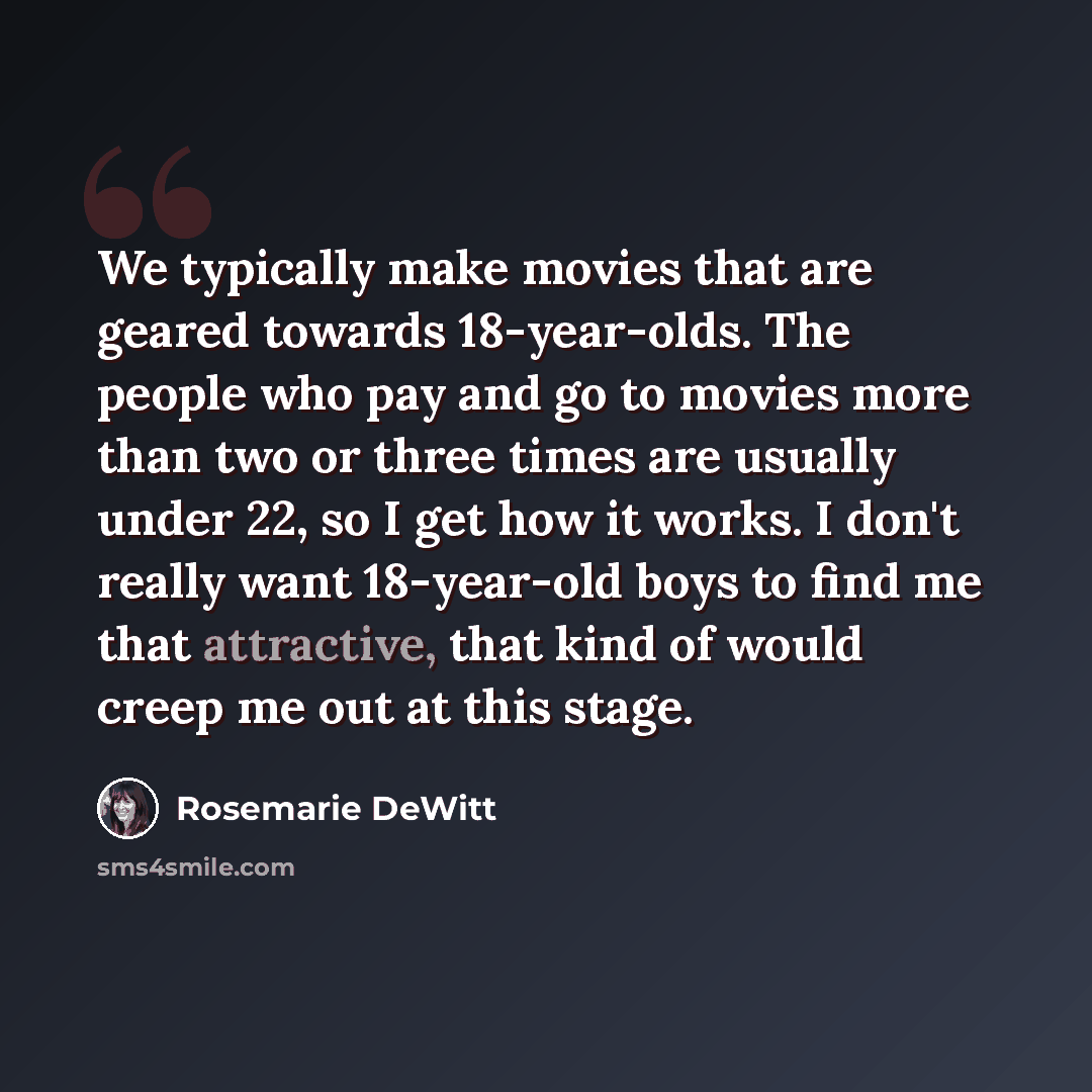 “We typically make movies that are geared towards 18-year-olds. The people who pay and go to movies more than two or three times are usually under 22, so I get how it works. I don't really want 18-year-old boys to find me that attractive, that kind of would creep me out at this stage.” quote by Rosemarie DeWitt