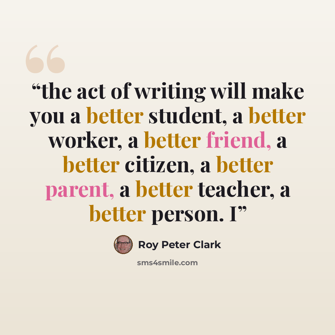 “the act of writing will make you a better student, a better worker, a better friend, a better citizen, a better parent, a better teacher, a better person. I” quote by Roy Peter Clark