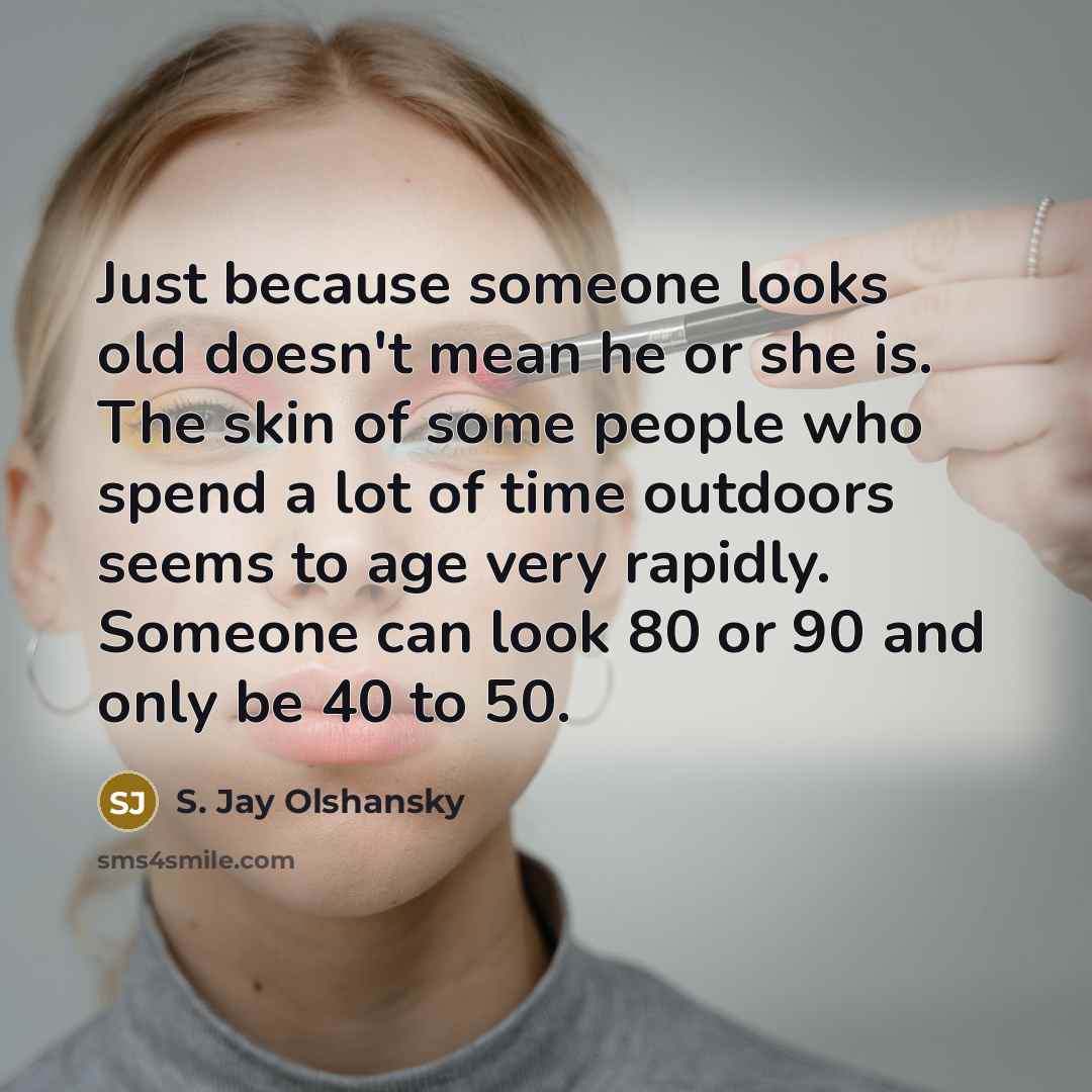“Just because someone looks old doesn't mean he or she is. The skin of some people who spend a lot of time outdoors seems to age very rapidly. Someone can look 80 or 90 and only be 40 to 50.” quote by S. Jay Olshansky