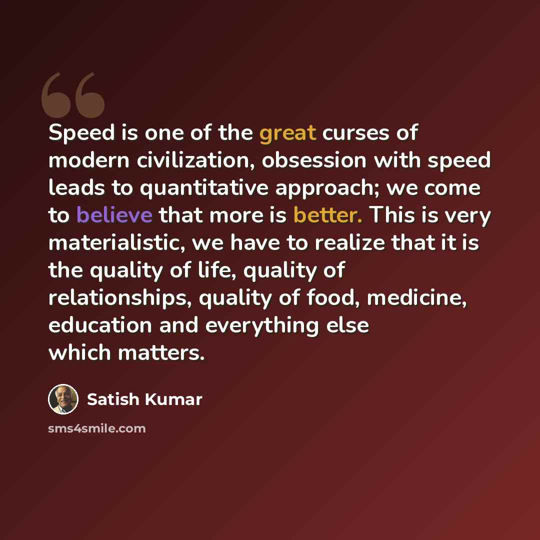 “Speed is one of the great curses of modern civilization, obsession with speed leads to quantitative approach; we come to believe that more is better. This is very materialistic, we have to realize that it is the quality of life, quality of relationships, quality of food, medicine, education and…” quote by Satish Kumar