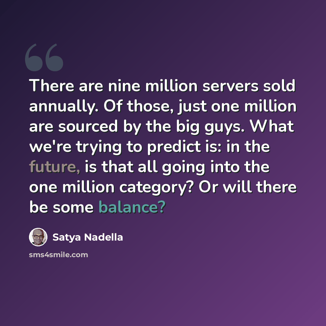 “There are nine million servers sold annually. Of those, just one million are sourced by the big guys. What we're trying to predict is: in the future, is that all going into the one million category? Or will there be some balance?” quote by Satya Nadella