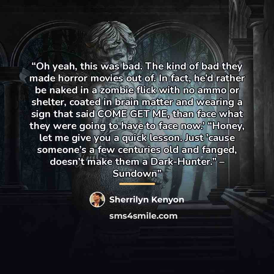 “Oh yeah, this was bad. The kind of bad they made horror movies out of. In fact, he’d rather be naked in a zombie flick with no ammo or shelter, coated in brain matter and wearing a sign that said COME GET ME, than face what they were going to have to face now.’ “Honey, let me give you a quick…” quote by Sherrilyn Kenyon