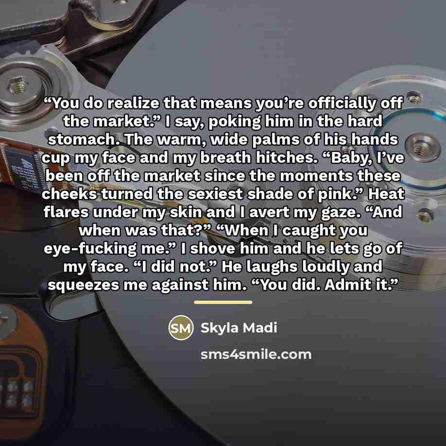 “You do realize that means you’re officially off the market.” I say, poking him in the hard stomach. The warm, wide palms of his hands cup my face and my breath hitches. “Baby, I’ve been off the market since the moments these cheeks turned the sexiest shade of pink.” Heat flares under my skin and I…” quote by Skyla Madi