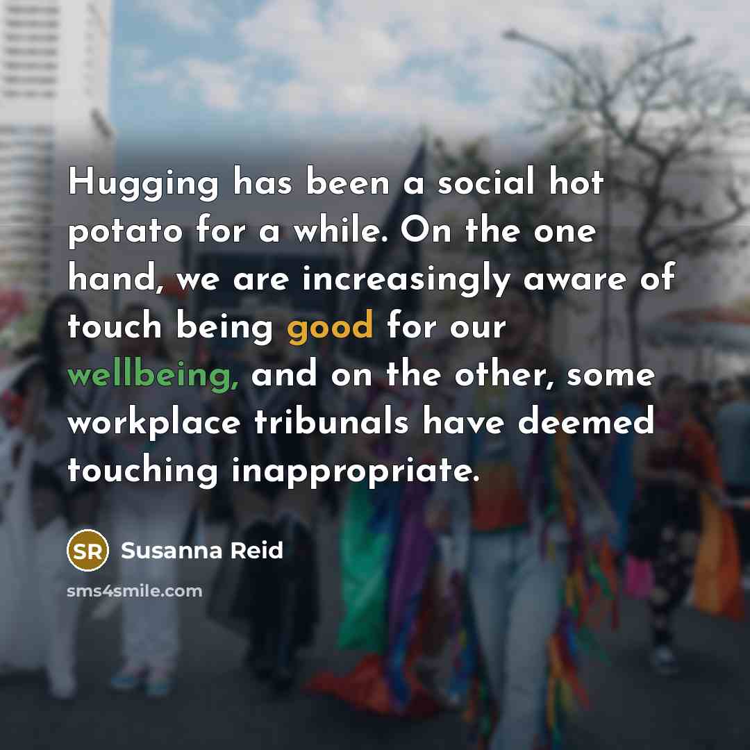 “Hugging has been a social hot potato for a while. On the one hand, we are increasingly aware of touch being good for our wellbeing, and on the other, some workplace tribunals have deemed touching inappropriate.” quote by Susanna Reid