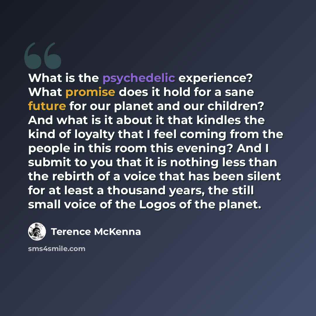 “What is the psychedelic experience? What promise does it hold for a sane future for our planet and our children? And what is it about it that kindles the kind of loyalty that I feel coming from the people in this room this evening? And I submit to you that it is nothing less than the rebirth of a…” quote by Terence McKenna