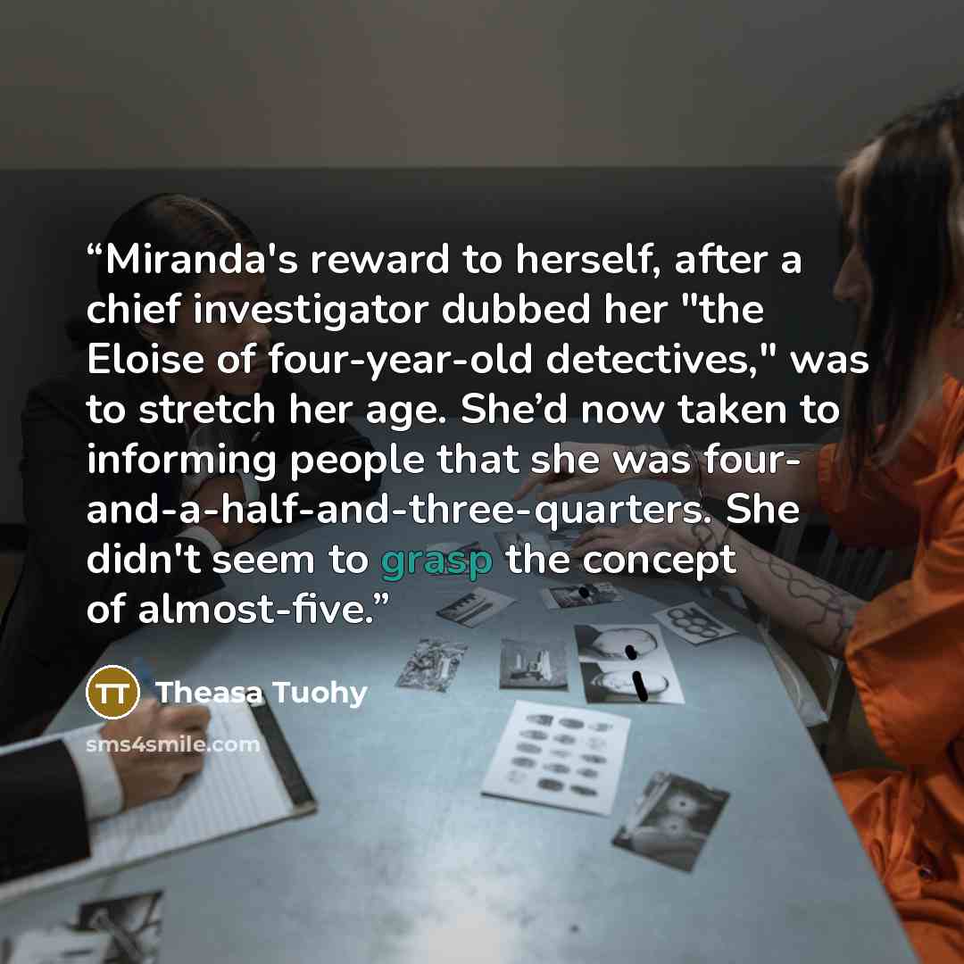 “Miranda's reward to herself, after a chief investigator dubbed her "the Eloise of four-year-old detectives," was to stretch her age. She’d now taken to informing people that she was four- and-a-half-and-three-quarters. She didn't seem to grasp the concept of almost-five.” quote by Theasa Tuohy