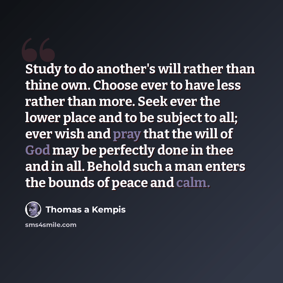 “Study to do another's will rather than thine own. Choose ever to have less rather than more. Seek ever the lower place and to be subject to all; ever wish and pray that the will of God may be perfectly done in thee and in all. Behold such a man enters the bounds of peace and calm.” quote by Thomas a Kempis