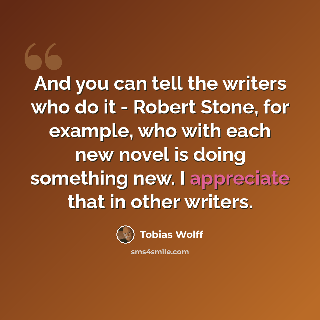 “And you can tell the writers who do it - Robert Stone, for example, who with each new novel is doing something new. I appreciate that in other writers.” quote by Tobias Wolff