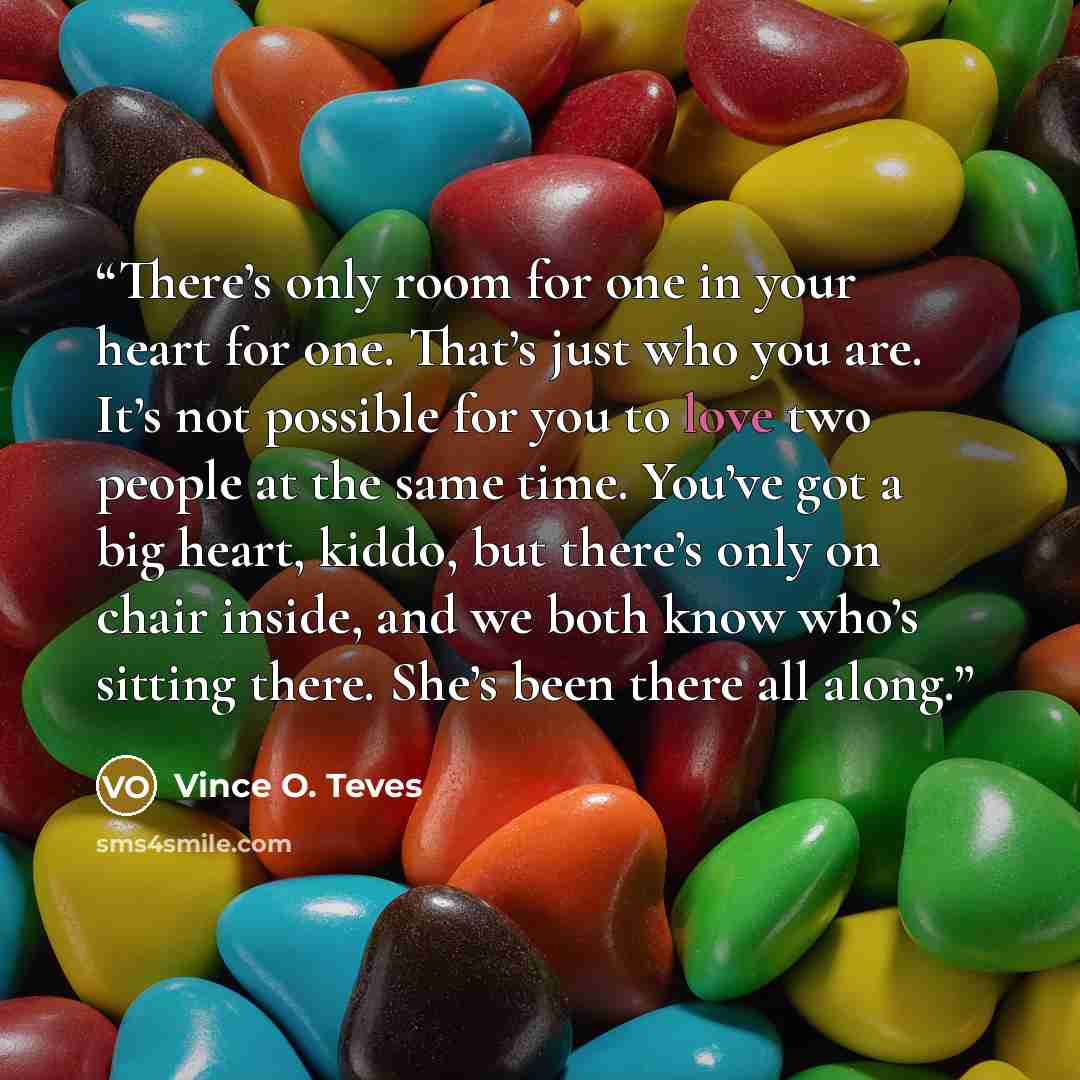 “There’s only room for one in your heart for one. That’s just who you are. It’s not possible for you to love two people at the same time. You’ve got a big heart, kiddo, but there’s only on chair inside, and we both know who’s sitting there. She’s been there all along.” quote by Vince O. Teves