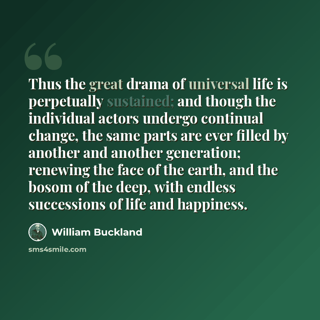 “Thus the great drama of universal life is perpetually sustained; and though the individual actors undergo continual change, the same parts are ever filled by another and another generation; renewing the face of the earth, and the bosom of the deep, with endless successions of life and happiness.” quote by William Buckland