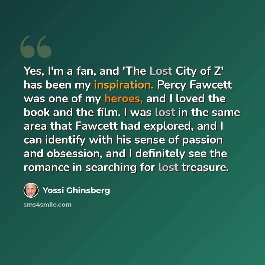 “Yes, I'm a fan, and 'The Lost City of Z' has been my inspiration. Percy Fawcett was one of my heroes, and I loved the book and the film. I was lost in the same area that Fawcett had explored, and I can identify with his sense of passion and obsession, and I definitely see the romance in searching…” quote by Yossi Ghinsberg