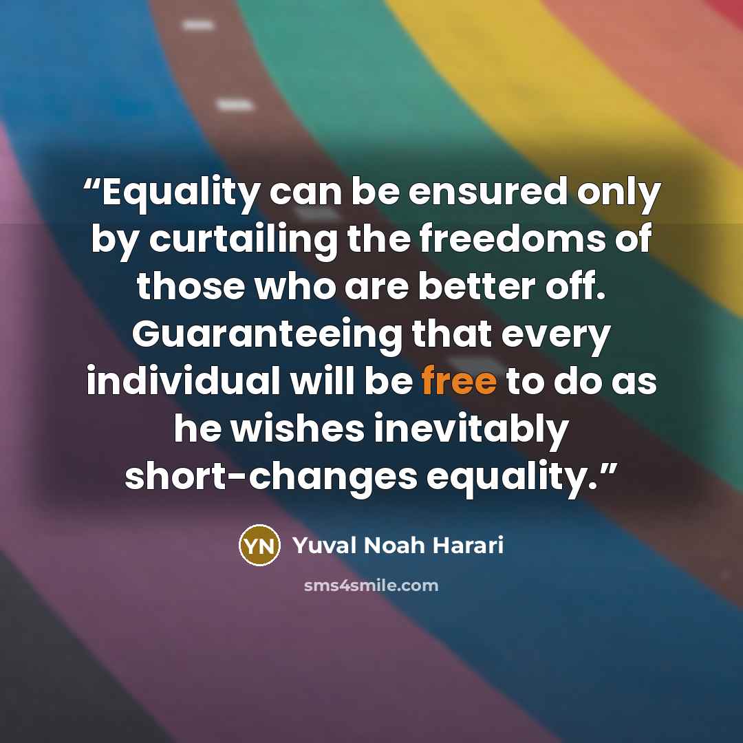 “Equality can be ensured only by curtailing the freedoms of those who are better off. Guaranteeing that every individual will be free to do as he wishes inevitably short-changes equality.” quote by Yuval Noah Harari